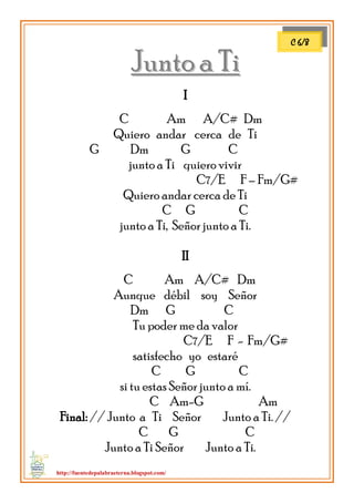 http://fuentedepalabraeterna.blogspot.com/ 
JJuunnttoo aa TTii 
II 
C Am A/C# Dm Quiero andar cerca de Ti G Dm G C junto a Ti quiero vivir C7/E F – Fm/G# Quiero andar cerca de Ti C G C junto a Ti, Señor junto a Ti. II C Am A/C# Dm Aunque débil soy Señor Dm G C Tu poder me da valor C7/E F - Fm/G# satisfecho yo estaré C G C si tu estas Señor junto a mí. C Am-G Am Final: // Junto a Ti Señor Junto a Ti. // C G C Junto a Ti Señor Junto a Ti. 
C 6/8  