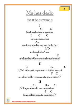 http://fuentedepalabraeterna.blogspot.com/ 
MMee hhaass ddaaddoo 
ttaannttaass ccoossaass I C G Me has dado tantas cosas, F G C mi precioso Jesús Am me has dado Fé, me has dado Paz F/D me has dado Amor, G C me has dado Gozo eternal en plenitud. II C Dm G // Mi vida está segura en ti Señor Jehová F C mi alma halla reposo en tu presencia.// III C Dm G // Engrandecido sea tu nombre F C tan exaltado sea tu nombre. // 
C  