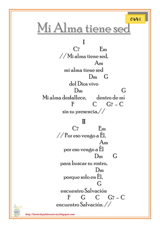 http://fuentedepalabraeterna.blogspot.com/ 
MMii AAllmmaa ttiieennee sseedd I C7 Em // Mi alma tiene sed, Am mi alma tiene sed Dm G del Dios vivo Dm G Mi alma desfallece, dentro de mí F C G7 - C sin su presencia.// II C7 Em // Por eso vengo a Él, Am por eso vengo a Él Dm G para buscar su rostro, Dm porque solo en Él, G encuentro Salvación F G C G7 - C encuentro Salvación. // 
C 4/4 L  