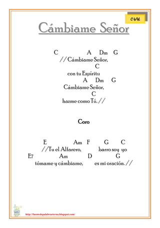 http://fuentedepalabraeterna.blogspot.com/ 
CCáámmbbiiaammee SSeeññoorr C A Dm G // Cámbiame Señor, C con tu Espíritu A Dm G Cámbiame Señor, C hazme como Tú. // Coro E Am F G C //Tu el Alfarero, barro soy yo E7 Am D G tómame y cámbiame, es mi oración. // 
C 4/4L  