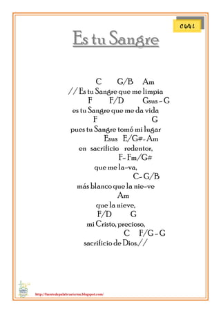 http://fuentedepalabraeterna.blogspot.com/ 
EEss ttuu SSaannggrree C G/B Am // Es tu Sangre que me limpia F F/D Gsus - G es tu Sangre que me da vida F G pues tu Sangre tomó mi lugar Esus E/G#- Am en sacrificio redentor, F- Fm/G# que me la-va, C- G/B más blanco que la nie-ve Am que la nieve, F/D G mi Cristo, precioso, C F/G - G sacrificio de Dios.// 
C 4/4 L  