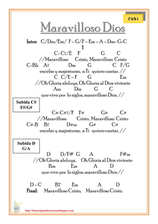 http://fuentedepalabraeterna.blogspot.com/ 
MMaarraavviilllloossoo DDiiooss Intro: C/Dm/Em/ F – G/F – Em – A – Dm- G-C I C- C7/E F G C //Maravilloso Cristo, Maravilloso Cristo C-Bb A7 Dm G C F/G excelso y majestuoso, a Ti quiero cantar. // C C/E – F G Em //Oh Gloria aleluya, Oh Gloria al Dios viviente Am Dm G C que vive por lo siglos, maravilloso Dios. // 
C#-C#7/F F# G# C# //Maravilloso Cristo, Maravilloso Cristo C#-B B7 D#m G# C# excelso y majestuoso, a Ti quiero cantar. // 
D D/F# G A F#m //Oh Gloria aleluya, Oh Gloria al Dios viviente Bm Em A D que vive por lo siglos, maravilloso Dios // D – C B7 Em A D Final: Maravilloso Cristo, …Maravilloso Cristo. 
C 4/4 L 
Subida C# F#/G# 
Subida D G/A  