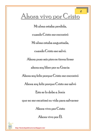 http://fuentedepalabraeterna.blogspot.com/ 
AAhhoorraa vviivvoo ppoorr CCrriissttoo Mi alma estaba perdida, cuando Cristo me encontró Mi alma estaba angustiada, cuando Cristo me salvó. Ahora puso mis pies en tierra firme ahora soy libre por su Gracia Ahora soy feliz porque Cristo me encontró Ahora soy feliz porque Cristo me salvó Esto se lo debo a Jesús que no me escatimó su vida para salvarme Ahora vivo por Cristo Ahora vivo por Él. 
C  