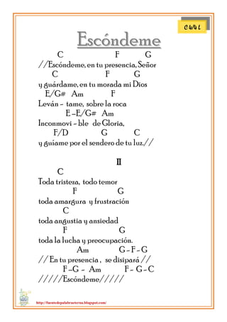 http://fuentedepalabraeterna.blogspot.com/ 
EEssccóónnddeemmee C F G //Escóndeme, en tu presencia, Señor C F G y guárdame, en tu morada mi Dios E/G# Am F Leván - tame, sobre la roca E –E/G# Am Inconmovi - ble de Gloria, F/D G C y guíame por el sendero de tu luz.// 
IIII 
CC Toda tristeza, todo temor F G toda amargura y frustración C toda angustia y ansiedad F G toda la lucha y preocupación. Am G - F - G // En tu presencia , se disipará // F –G - Am F - G - C /////Escóndeme///// 
C 4/4 L  