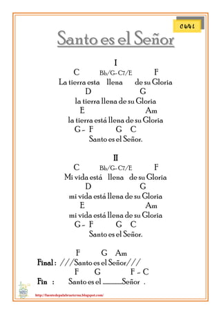 http://fuentedepalabraeterna.blogspot.com/ 
SSaannttoo eess eell SSeeññoorr I C Bb/G- C7/E F La tierra esta llena de su Gloria D G la tierra llena de su Gloria E Am la tierra está llena de su Gloria G - F G C Santo es el Señor. II C Bb/G- C7/E F Mi vida está llena de su Gloria D G mi vida está llena de su Gloria E Am mi vida está llena de su Gloria G - F G C Santo es el Señor. F G Am Final : ///Santo es el Señor/// F G F - C Fin : Santo es el ……………..Señor . 
C 4/4 L  