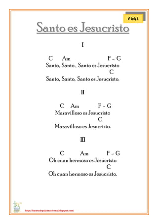 http://fuentedepalabraeterna.blogspot.com/ 
SSaannttoo eess JJeessuuccrriissttoo I C Am F - G Santo, Santo , Santo es Jesucristo C Santo, Santo, Santo es Jesucristo. II C Am F - G Maravilloso es Jesucristo C Maravilloso es Jesucristo. III C Am F - G Oh cuan hermoso es Jesucristo C Oh cuan hermoso es Jesucristo. 
C 4/4 L  