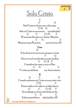 http://fuentedepalabraeterna.blogspot.com/ 
SSoolloo CCrriissttoo I C G Solo Cristo te ofrece una vida mejor F/D G C Solo en Cristo se encuentra una felicidad G C C7/E F Él promete llevarte a su Santa Mansión C G C Mientras tanto Él quiere que le sirvas a Él. Coro G Si ha Jesús tu le sirves por siempre vivirás F G Si le sirves al mundo solo muerte tendrás C C7/E F Considera las cosas y sirve a Dios C G C Y verás que dichoso con Jesús estarás. II G C G Cuando andamos sin Cristo es muy triste vivir F/D C Porque todo en la vida es un falso placer G C C7/E F Sin embargo en Jesús solo dicha sin fin C G C Todos somos felices adorándole a Él. 
C  