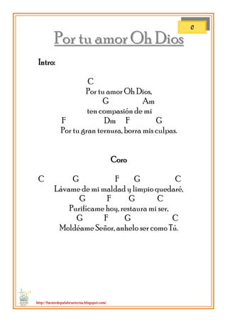http://fuentedepalabraeterna.blogspot.com/ 
PPoorr ttuu aammoorr OOhh DDiiooss Intro: C Por tu amor Oh Dios, G Am ten compasión de mi F Dm F G Por tu gran ternura, borra mis culpas. Coro C G F G C Lávame de mi maldad y limpio quedaré, G F G C Purifícame hoy, restaura mi ser, G F G C Moldéame Señor, anhelo ser como Tú. 
C  