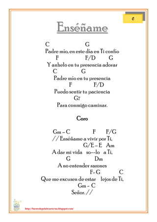 http://fuentedepalabraeterna.blogspot.com/ 
EEnnssééññaammee C G Padre mío, en este día en Ti confío F F/D G Y anhelo en tu presencia adorar C G Padre mío en tu presencia F F/D Puedo sentir tu paciencia G7 Para conmigo caminar. Coro Gm – C F F/G // Enséñame a vivir por Ti, G/E – E Am A dar mi vida so--lo a Ti, G Dm A no entender razones F- G C Que me excusen de estar lejos de Ti, Gm - C Señor. // 
C  
