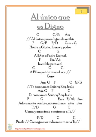 http://fuentedepalabraeterna.blogspot.com/ 
AAll úúnniiccoo qquuee 
eess DDiiggnnoo C G/B Am // Al único que es digno de recibir F G/E F/D Gsus - G Honra y Gloria, fuerza y poder C G Al Dios y Padre Eternal, F Fm/Ab Invisible pero real C G C A Él hoy ministramos Loor. // Coro Am-G F C – G/B //Te coronamos Señor y Rey Jesús Am-G F C Te coronamos Señor y Rey Jesús F G Esus E/Ab Am Adoramos tu nombre, nos rendimos a tus pies F/D G C Consagramos todo nuestro ser a Ti.// F/D G C Final: // Consagramos todo nuestro ser a Ti.// 
C  