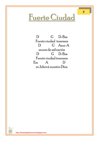 http://fuentedepalabraeterna.blogspot.com/ 
FFuueerrttee CCiiuuddaadd 
D G D-Bm Fuerte ciudad tenemos D G Asus-A muros de salvación D G D-Bm Fuerte ciudad tenemos Em A D es Jehová nuestro Dios. 
D  