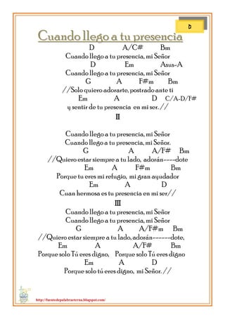 http://fuentedepalabraeterna.blogspot.com/ 
CCuuaannddoo lllleeggoo aa ttuu pprreesseenncciiaa D A/C# Bm Cuando llego a tu presencia, mi Señor D Em Asus-A Cuando llego a tu presencia, mi Señor G A F#m Bm //Solo quiero adorarte, postrado ante ti Em A D C/A-D/F# y sentir de tu presencia en mi ser. // II Cuando llego a tu presencia, mi Señor Cuando llego a tu presencia, mi Señor. G A A/F# Bm //Quiero estar siempre a tu lado, adorán----dote Em A F#m Bm Porque tu eres mi refugio, mi gran ayudador Em A D Cuan hermosa es tu presencia en mi ser// III Cuando llego a tu presencia, mi Señor Cuando llego a tu presencia, mi Señor G A A/F#m Bm //Quiero estar siempre a tu lado, adorán------dote, Em A A/F# Bm Porque solo Tú eres digno, Porque solo Tú eres digno Em A D Porque solo tú eres digno, mi Señor. // 
D  