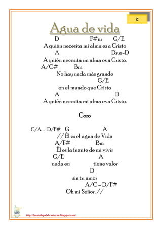 http://fuentedepalabraeterna.blogspot.com/ 
AAgguuaa ddee vviiddaa D F#m G/E A quién necesita mi alma es a Cristo A Dsus-D A quién necesita mi alma es a Cristo. A/C# Bm No hay nada más grande G/E en el mundo que Cristo A D A quién necesita mi alma es a Cristo. Coro C/A - D/F# G A // Él es el agua de Vida A/F# Bm Él es la fuente de mi vivir G/E A nada en el mundo tiene valor D sin tu amor A/C – D/F# Oh mi Señor. // 
D  