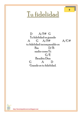 http://fuentedepalabraeterna.blogspot.com/ 
TTuu ffiiddeelliiddaadd D A/F# G Tu fidelidad es grande A G A/F# A/C# tu fidelidad incomparable es Bm D/B nadie como Tú G/E Bendito Dios G A D Grande es tu fidelidad. 
D  