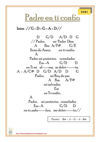 http://fuentedepalabraeterna.blogspot.com/ 
PPaaddrree eenn ttii ccoonnffííoo Intro: // G – D – G – A – D // D G/D A/D D G // Padre, mi Padre Dios A Bm A/F# G/E lleno de Amor, en ti confío. A Padre mi protector, consolador Em –A G/D D en Ti mi al----ma, se delei------ta. A - A/C# D G/D A/D D G Padre, mi Rey de paz A Bm A/F# mi salvador, Em en Ti confío. A Padre, mi protector, consolador Em- A G/D D en tu pala-----bra, me delei-----to.// 
D 4/4 l 
Puente: Bm – A – G – A - Bm  
