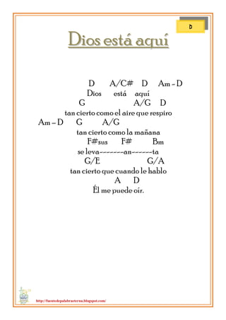 http://fuentedepalabraeterna.blogspot.com/ 
DDiiooss eessttáá aaqquuíí D A/C# D Am - D Dios está aquí G A/G D tan cierto como el aire que respiro Am – D G A/G tan cierto como la mañana F#sus F# Bm se leva-------an------ta G/E G/A tan cierto que cuando le hablo A D Él me puede oír. 
D  