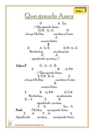 http://fuentedepalabraeterna.blogspot.com/ 
QQuuee ggrraannddee AAmmoorr 
D A Em //Que grande Amor, D/B A – G D el tuyo Oh Dios, nos diste a Cristo A nuestro Señor. 
II D A G/E D/B A - G Recibe hoy, mi adoración D A agradecido yo estoy.// 
Sube a E G – A - A – B E B A/F# //Que grande Amor, E/C# B- A E el tuyo Oh Dios, nos diste a Cristo B nuestro Señor. E B A/F# E/C# Recibe hoy, mi adoración B - A E B agradecido yo estoy E A Em - A Final : Oh Dios, que grande Amor E A E A E Agradecido yo estoy, que grande Amor. 
D 4/4 m  