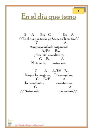 http://fuentedepalabraeterna.blogspot.com/ 
EEnn eell ddííaa qquuee tteemmoo D A Bm G Em A //En el día que temo, yo Señor en Ti confío// G A Aunque a mi lado caigan mil A/F# Bm y diez miel a mi diestra, G Em A No temeré, no temeré. G A A/F# Bm Porque Tú me guías, Tú me ayudas, G G/E A Tú me alientas, tu me esfuerzas. G A // No temeré,…………………………………… no temeré.// 
D  