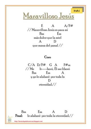 http://fuentedepalabraeterna.blogspot.com/ 
MMaarraavviilllloossoo JJeessúúss E A A/F# // Maravilloso Jesús es para mí Bm Em más dulce que la miel A D que mana del panal // Coro C/A D/F# G A F#m // Me li----beró, Él me liberó Bm Em A y yo le alabaré por toda la D eternidad.// Bm Em A D Final: le alabaré por toda la eternidad.// 
D 4/4 L  