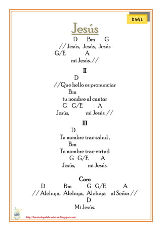 http://fuentedepalabraeterna.blogspot.com/ 
JJeessúúss D Bm G // Jesús, Jesús, Jesús G/E A mi Jesús. // II D //Que bello es pronunciar Bm tu nombre al cantar G G/E A Jesús, mi Jesús. // III D Tu nombre trae salud , Bm Tu nombre trae virtud G G/E A Jesús, mi Jesús. Coro D Bm G G/E A // Aleluya, Aleluya, Aleluya al Señor // D Mi Jesús. 
D 4/4 L  