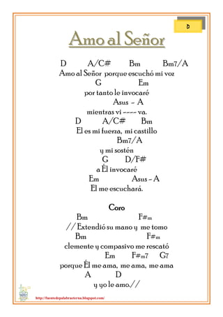http://fuentedepalabraeterna.blogspot.com/ 
AAmmoo aall SSeeññoorr D A/C# Bm Bm7/A Amo al Señor porque escuchó mi voz G Em por tanto le invocaré Asus - A mientras vi ---- va. D A/C# Bm El es mi fuerza, mi castillo Bm7/A y mi sostén G D/F# a Él invocaré Em Asus - A El me escuchará. Coro Bm F#m // Extendió su mano y me tomo Bm F#m clemente y compasivo me rescató Em F#m7 G7 porque Él me ama, me ama, me ama A D y yo le amo.// 
D  