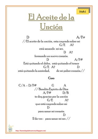 http://fuentedepalabraeterna.blogspot.com/ 
EEll AAcceeiittee ddee llaa UUnncciióónn D A/F# //El aceite de la unción, esta cayendo sobre mi G/E A7 está sanando mi ser, D A7 formando un nuevo corazón. D A/F# Está quitando el dolor, está quitando el temor G/E A7 D está quitando la ansiedad, de mi pobre corazón.// Coro C/A - D/F# G A // Bendito Espíritu de Dios A/F# D/B te doy gracias por la unción G/E A7 que está cayendo sobre mí D para sanar mi corazón. D 2 da vez : para sanar mi ser. // 
D 4/4 L  