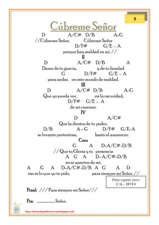 http://fuentedepalabraeterna.blogspot.com/ 
CCúúbbrreemmee SSeeññoorr D A/C# D/B A-G //Cúbreme Señor, Cúbreme Señor D/F# G/E - A porque hay maldad en mí. // II D A/C# D/B A Dame de tu gracia, y de tu bondad G D/F# G/E - A para andar, en este mundo de maldad. III D A/C# D/B A-G Que yo pueda ver, en la oscuridad, D/F# G/E - A de mi caminar. IV D A/C# Que la diestra de tu poder, D/B A – G D/F# G/E-A se levante portentosa, hasta el amanecer. Coro G A D-A/C#-D/B // Que tu Gloria y tu presencia A G A D- A/C#-D/B no se aparten de mi, A G A D-A/C#-D/B A G A D eso es lo que yo te pido, para siempre mi Señor. // 
Final: /// Para siempre mi Señor/// Fin: …………………….. Señor . 
D 
Para repetir coro: C/A – D7/F#  