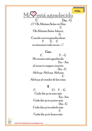 http://fuentedepalabraeterna.blogspot.com/ 
Mii essttá agrradeciido 
C Dm - G 
// Oh Altísimo Señor mi Dios 
C 
Oh Altísimo Señor Jehová, 
G 
Cuando veo tus grandes obras 
F G C 
se estremece todo mi ser. // 
Coro 
C F - G 
Mi corazón está agradecido 
Em - Am 
al mirar tu magna creación 
Dm - G 
Aleluya Aleluya Aleluya 
C 
Aleluya al creador de las cosas. 
II 
C C7 F - G 
Cada día yo te amo más 
Em- Am 
Cada día yo te quiero más 
Dm - G 
Cada día yo te anhelo más 
C 
Cada día yo te busco más. 
C 4/4m  