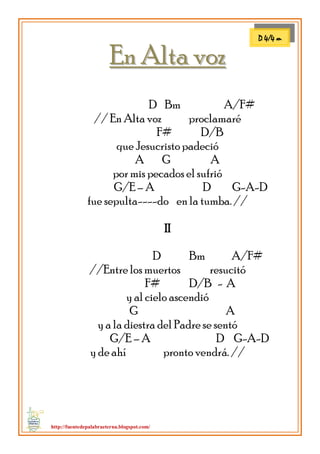 http://fuentedepalabraeterna.blogspot.com/ 
EEnn AAllttaa vvoozz D Bm A/F# // En Alta voz proclamaré F# D/B que Jesucristo padeció A G A por mis pecados el sufrió G/E – A D G-A-D fue sepulta----do en la tumba. // II D Bm A/F# //Entre los muertos resucitó F# D/B - A y al cielo ascendió G A y a la diestra del Padre se sentó G/E – A D G-A-D y de ahí pronto vendrá. // 
D 4/4 m  