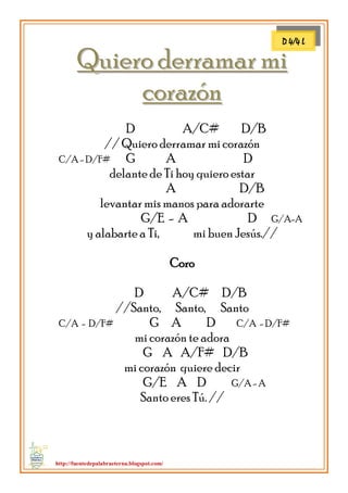 http://fuentedepalabraeterna.blogspot.com/ 
QQuuiieerroo ddeerrrraammaarr mmii ccoorraazzóónn D A/C# D/B // Quiero derramar mi corazón C/A - D/F# G A D delante de Ti hoy quiero estar A D/B levantar mis manos para adorarte G/E - A D G/A-A y alabarte a Ti, mi buen Jesús.// Coro D A/C# D/B //Santo, Santo, Santo C/A - D/F# G A D C/A - D/F# mi corazón te adora G A A/F# D/B mi corazón quiere decir G/E A D G/A - A Santo eres Tú. // 
D 4/4 L  