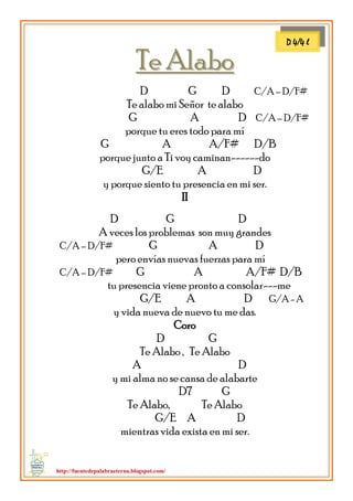 http://fuentedepalabraeterna.blogspot.com/ 
TTee AAllaabboo 
D G D C/A – D/F# Te alabo mi Señor te alabo G A D C/A – D/F# porque tu eres todo para mí G A A/F# D/B porque junto a Ti voy caminan------do G/E A D y porque siento tu presencia en mi ser. II D G D A veces los problemas son muy grandes C/A – D/F# G A D pero envías nuevas fuerzas para mí C/A – D/F# G A A/F# D/B tu presencia viene pronto a consolar---me G/E A D G/A - A y vida nueva de nuevo tu me das. Coro D G Te Alabo , Te Alabo A D y mi alma no se cansa de alabarte D7 G Te Alabo, Te Alabo G/E A D mientras vida exista en mi ser. 
D 4/4 l  