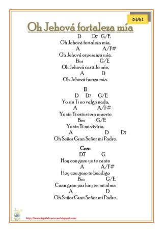 http://fuentedepalabraeterna.blogspot.com/ 
OOhh JJeehhoovváá ffoorrttaalleezzaa mmííaa D D7 G/E Oh Jehová fortaleza mía, A A/F# Oh Jehová esperanza mía. Bm G/E Oh Jehová castillo mío, A D Oh Jehová fuerza mía. II D D7 G/E Yo sin Ti no valgo nada, A A/F# Yo sin Ti estuviera muerto Bm G/E Yo sin Ti no viviría, A D D7 Oh Señor Gran Señor mi Padre. Coro D7 G Hoy con gozo yo te canto A A/F# Hoy con gozo te bendigo Bm G/E Cuan gran paz hay en mi alma A D Oh Señor Gran Señor mi Padre. 
m 
D 4/4 L  