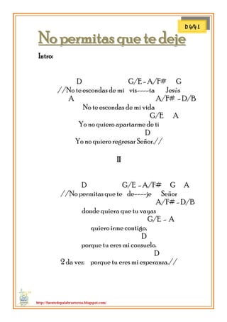http://fuentedepalabraeterna.blogspot.com/ 
NNoo ppeerrmmiittaass qquuee ttee ddeejjee Intro: D G/E - A/F# G //No te escondas de mi vis----ta Jesús A A/F# - D/B No te escondas de mi vida G/E A Yo no quiero apartarme de ti D Yo no quiero regresar Señor.// II D G/E - A/F# G A //No permitas que te de----je Señor A/F# - D/B donde quiera que tu vayas G/E - A quiero irme contigo, D porque tu eres mi consuelo. D 2 da vez: porque tu eres mi esperanza.// 
D 4/4 L  