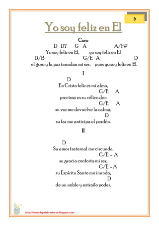 http://fuentedepalabraeterna.blogspot.com/ 
YYoo ssooyy ffeelliizz eenn EEll Coro D D7 G A A/F# Yo soy feliz en El, yo soy feliz en El D/B G/E A D el gozo y la paz inundan mi ser, pues yo soy feliz en El. I D En Cristo feliz es mi alma, G/E A precioso es su célico don G/E A su voz me devuelve la calma, D su faz me anticipa el perdón. II D Su amor fraternal me circunda, G/E - A su gracia conforta mi ser, G/E - A su Espíritu Santo me inunda, D de un noble y extraño poder. 
D  