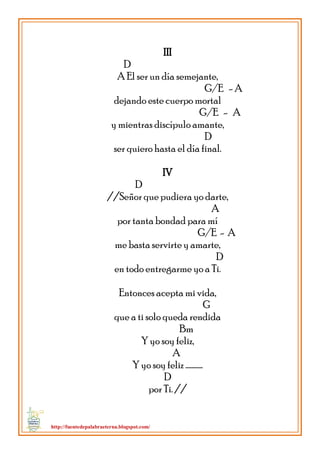 http://fuentedepalabraeterna.blogspot.com/ 
III D A El ser un día semejante, G/E - A dejando este cuerpo mortal G/E - A y mientras discípulo amante, D ser quiero hasta el día final. IV D //Señor que pudiera yo darte, A por tanta bondad para mí G/E - A me basta servirte y amarte, D en todo entregarme yo a Ti. Entonces acepta mi vida, G que a ti solo queda rendida Bm Y yo soy feliz, A Y yo soy feliz ………… D por Ti. // 
 
