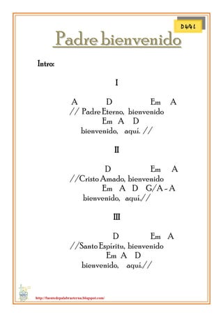 http://fuentedepalabraeterna.blogspot.com/ 
PPaaddrree bbiieennvveenniiddoo Intro: I A D Em A // Padre Eterno, bienvenido Em A D bienvenido, aquí. // II D Em A //Cristo Amado, bienvenido Em A D G/A - A bienvenido, aquí.// III D Em A //Santo Espíritu, bienvenido Em A D bienvenido, aquí.// 
D 4/4 L  