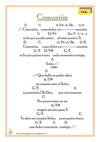 http://fuentedepalabraeterna.blogspot.com/ 
CCoommuunniióónn 
D G A/F#-A/Bb - D/B // Comunión, cuan dulce co----------munión G D/F# Dm/F G/A - A es la que puedo sentir , al estar junto a Tí. D G A/F#-A/Bb - D/B Comunión, cuan dulce co----------munión G/E D/F# G/E es la que quiero tener, cada momento contigo, A Señor.// CORO G // Que bello es poder abrir A/F# mi corazón ante ti Señor G/E A y permitirte Oh Dios, que me conozcas. G No quiero tener en mí A/F# ningún secreto para Ti G/E G Te abro mi corazón Señor, pues quiero tener, G/E A D una dulce comunión, contigo. // 
D 4/4m  