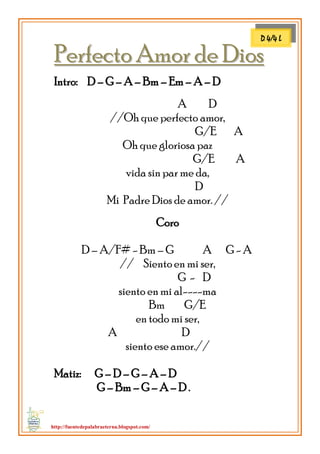 http://fuentedepalabraeterna.blogspot.com/ 
PPeerrffeeccttoo AAmmoorr ddee DDiiooss 
Intro: D – G – A – Bm – Em – A – D A D //Oh que perfecto amor, G/E A Oh que gloriosa paz G/E A vida sin par me da, D Mi Padre Dios de amor. // Coro D – A/F# - Bm – G A G - A // Siento en mi ser, G - D siento en mi al----ma Bm G/E en todo mi ser, A D siento ese amor.// Matiz: G – D – G – A – D G – Bm – G – A – D . 
D 4/4 L  