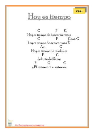 http://fuentedepalabraeterna.blogspot.com/ 
HHooyy eess ttiieemmppoo 
CC FF GG Hoy es tiempo de buscar su rostro C F G sus-G hoy es tiempo de acercarnos a Él Am G Hoy es tiempo de rendirnos F C delante del Señor F G C y Él restaurará nuestro ser. 
C 4/4 L  