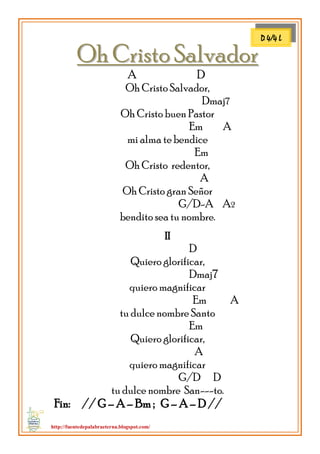 http://fuentedepalabraeterna.blogspot.com/ 
OOhh CCrriissttoo SSaallvvaaddoorr A D Oh Cristo Salvador, Dmaj7 Oh Cristo buen Pastor Em A mi alma te bendice Em Oh Cristo redentor, A Oh Cristo gran Señor G/D-A A2 bendito sea tu nombre. II D Quiero glorificar, Dmaj7 quiero magnificar Em A tu dulce nombre Santo Em Quiero glorificar, A quiero magnificar G/D D tu dulce nombre San---to. Fin: // G – A – Bm ; G – A – D // 
D 4/4 L  