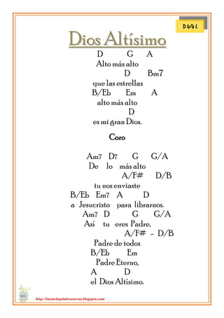http://fuentedepalabraeterna.blogspot.com/ 
DDiiooss AAllttííssiimmoo D G A Alto más alto D Bm7 que las estrellas B/Eb Em A alto más alto D es mi gran Dios. Coro Am7 D7 G G/A De lo más alto A/F# D/B tu nos enviaste B/Eb Em7 A D a Jesucristo para librarnos. Am7 D G G/A Así tu eres Padre, A/F# - D/B Padre de todos B/Eb Em Padre Eterno, A D el Dios Altísimo. 
D 4/4 L  