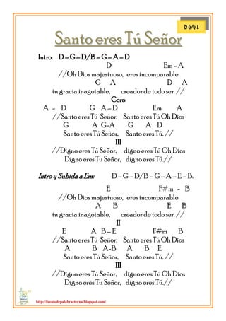 http://fuentedepalabraeterna.blogspot.com/ 
SSaannttoo eerreess TTúú SSeeññoorr Intro: D – G – D/B – G – A – D D Em - A //Oh Dios majestuoso, eres incomparable G A D A tu gracia inagotable, creador de todo ser. // Coro A - D G A – D Em A //Santo eres Tú Señor, Santo eres Tú Oh Dios G A G-A G A D Santo eres Tú Señor, Santo eres Tú. // III //Digno eres Tú Señor, digno eres Tú Oh Dios Digno eres Tu Señor, digno eres Tú.// Intro y Subida a Em: D – G – D/B – G – A – E – B. E F#m - B //Oh Dios majestuoso, eres incomparable A B E B tu gracia inagotable, creador de todo ser. // II E A B – E F#m B //Santo eres Tú Señor, Santo eres Tú Oh Dios A B A-B A B E Santo eres Tú Señor, Santo eres Tú. // III //Digno eres Tú Señor, digno eres Tú Oh Dios Digno eres Tu Señor, digno eres Tú.// 
D 4/4 L  