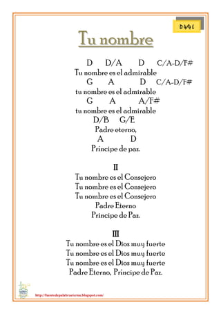 http://fuentedepalabraeterna.blogspot.com/ 
TTuu nnoommbbrree D D/A D C/A-D/F# Tu nombre es el admirable G A D C/A-D/F# tu nombre es el admirable G A A/F# tu nombre es el admirable D/B G/E Padre eterno, A D Príncipe de paz. II Tu nombre es el Consejero Tu nombre es el Consejero Tu nombre es el Consejero Padre Eterno Principe de Paz. III Tu nombre es el Dios muy fuerte Tu nombre es el Dios muy fuerte Tu nombre es el Dios muy fuerte Padre Eterno, Príncipe de Paz. 
D 4/4 L  