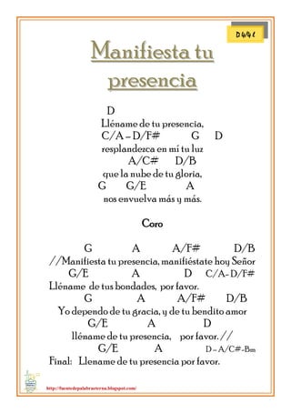 http://fuentedepalabraeterna.blogspot.com/ 
MMaanniiffiieessttaa ttuu 
pprreesseenncciiaa D Lléname de tu presencia, C/A – D/F# G D resplandezca en mí tu luz A/C# D/B que la nube de tu gloria, G G/E A nos envuelva más y más. Coro G A A/F# D/B //Manifiesta tu presencia, manifiéstate hoy Señor G/E A D C/A- D/F# Lléname de tus bondades, por favor. G A A/F# D/B Yo dependo de tu gracia, y de tu bendito amor G/E A D lléname de tu presencia, por favor. // G/E A D – A/C#-Bm Final: Llename de tu presencia por favor. 
D 4/4 l  