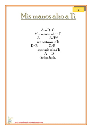 http://fuentedepalabraeterna.blogspot.com/ 
MMiiss mmaannooss aallzzoo aa TTíí Am-D G Mis manos alzo a Ti A A/F# me postro ante Ti D/B G/E me rindo solo a Ti A D Señor Jesús. 
D  