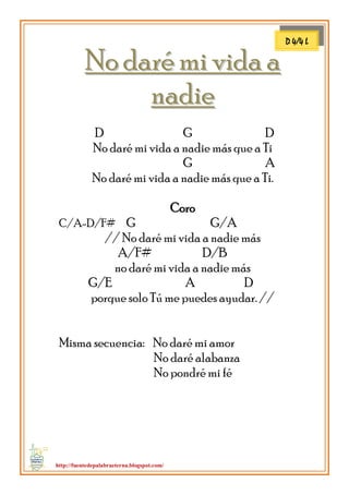 http://fuentedepalabraeterna.blogspot.com/ 
NNoo ddaarréé mmii vviiddaa aa nnaaddiiee D G D No daré mi vida a nadie más que a Ti G A No daré mi vida a nadie más que a Ti. Coro C/A-D/F# G G/A // No daré mi vida a nadie más A/F# D/B no daré mi vida a nadie más G/E A D porque solo Tú me puedes ayudar. // Misma secuencia: No daré mi amor No daré alabanza No pondré mi fé 
D 4/4 L  