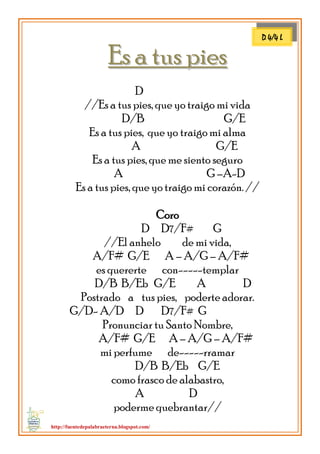 http://fuentedepalabraeterna.blogspot.com/ 
EEss aa ttuuss ppiieess D //Es a tus pies, que yo traigo mi vida D/B G/E Es a tus pies, que yo traigo mi alma A G/E Es a tus pies, que me siento seguro A G –A-D Es a tus pies, que yo traigo mi corazón. // Coro D D7/F# G //El anhelo de mi vida, A/F# G/E A – A/G – A/F# es quererte con-----templar D/B B/Eb G/E A D Postrado a tus pies, poderte adorar. G/D- A/D D D7/F# G Pronunciar tu Santo Nombre, A/F# G/E A – A/G – A/F# mi perfume de-----rramar D/B B/Eb G/E como frasco de alabastro, A D poderme quebrantar// 
D 4/4 L  