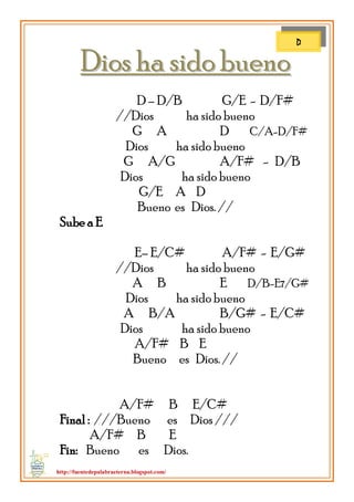 http://fuentedepalabraeterna.blogspot.com/ 
DDiiooss hhaa ssiiddoo bbuueennoo D – D/B G/E - D/F# //Dios ha sido bueno G A D C/A-D/F# Dios ha sido bueno G A/G A/F# - D/B Dios ha sido bueno G/E A D Bueno es Dios. // Sube a E E– E/C# A/F# - E/G# //Dios ha sido bueno A B E D/B-E7/G# Dios ha sido bueno A B/A B/G# - E/C# Dios ha sido bueno A/F# B E Bueno es Dios. // A/F# B E/C# Final : ///Bueno es Dios /// A/F# B E Fin: Bueno es Dios. 
D  