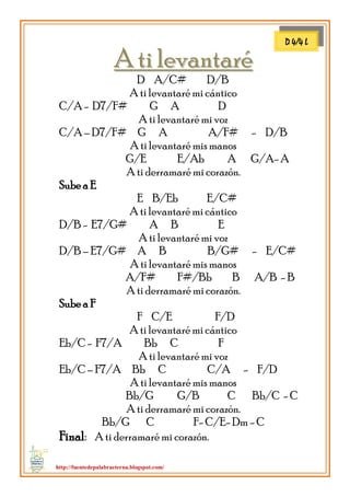 http://fuentedepalabraeterna.blogspot.com/ 
AA ttii lleevvaannttaarréé D A/C# D/B A ti levantaré mi cántico C/A - D7/F# G A D A ti levantaré mi voz C/A – D7/F# G A A/F# - D/B A ti levantaré mis manos G/E E/Ab A G/A- A A ti derramaré mi corazón. Sube a E E B/Eb E/C# A ti levantaré mi cántico D/B - E7/G# A B E A ti levantaré mi voz D/B – E7/G# A B B/G# - E/C# A ti levantaré mis manos A/F# F#/Bb B A/B - B A ti derramaré mi corazón. Sube a F F C/E F/D A ti levantaré mi cántico Eb/C - F7/A Bb C F A ti levantaré mi voz Eb/C – F7/A Bb C C/A - F/D A ti levantaré mis manos Bb/G G/B C Bb/C - C A ti derramaré mi corazón. Bb/G C F- C/E- Dm - C Final: A ti derramaré mi corazón. 
D 4/4 L  