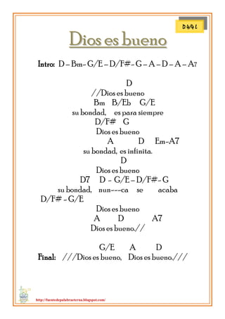 http://fuentedepalabraeterna.blogspot.com/ 
DDiiooss eess bbuueennoo Intro: D – Bm- G/E – D/F#- G – A – D – A – A7 D //Dios es bueno Bm B/Eb G/E su bondad, es para siempre D/F# G Dios es bueno A D Em-A7 su bondad, es infinita. D Dios es bueno D7 D - G/E – D/F#- G su bondad, nun---ca se acaba D/F# - G/E Dios es bueno A D A7 Dios es bueno.// G/E A D Final: ///Dios es bueno, Dios es bueno./// 
D 4/4 L  